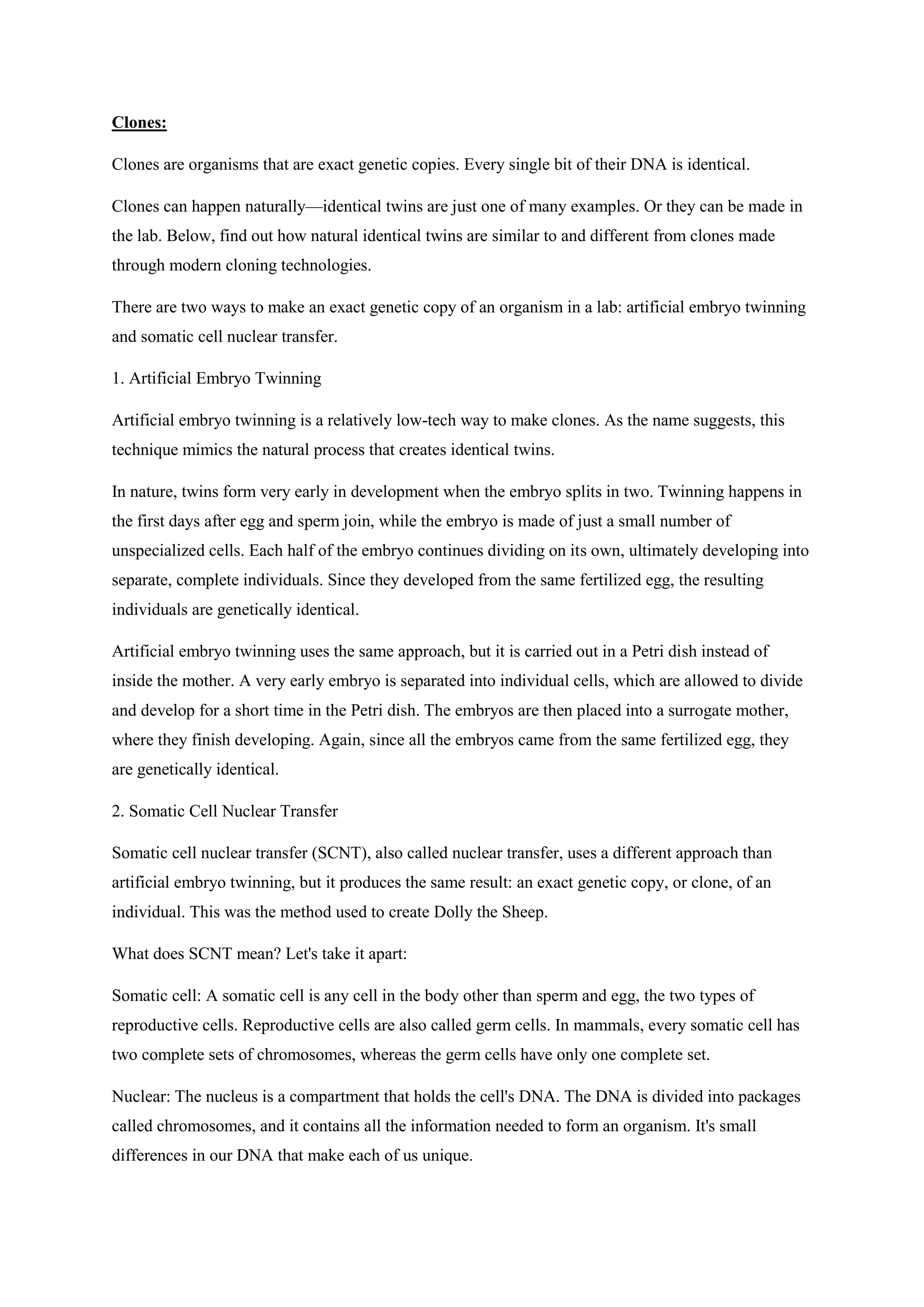 Clones:
Clones are organisms that are exact genetic copies. Every single bit of their DNA is identical.
Clones can happen naturally—identical twins are just one of many examples. Or they can be made in
the lab. Below, find out how natural identical twins are similar to and different from clones made
through modern cloning technologies.
There are two ways to make an exact genetic copy of an organism in a lab: artificial embryo twinning
and somatic cell nuclear transfer.
1. Artificial Embryo Twinning
Artificial embryo twinning is a relatively low-tech way to make clones. As the name suggests, this
technique mimics the natural process that creates identical twins.
In nature, twins form very early in development when the embryo splits in two. Twinning happens in
the first days after egg and sperm join, while the embryo is made of just a small number of
unspecialized cells. Each half of the embryo continues dividing on its own, ultimately developing into
separate, complete individuals. Since they developed from the same fertilized egg, the resulting
individuals are genetically identical.
Artificial embryo twinning uses the same approach, but it is carried out in a Petri dish instead of
inside the mother. A very early embryo is separated into individual cells, which are allowed to divide
and develop for a short time in the Petri dish. The embryos are then placed into a surrogate mother,
where they finish developing. Again, since all the embryos came from the same fertilized egg, they
are genetically identical.
2. Somatic Cell Nuclear Transfer
Somatic cell nuclear transfer (SCNT), also called nuclear transfer, uses a different approach than
artificial embryo twinning, but it produces the same result: an exact genetic copy, or clone, of an
individual. This was the method used to create Dolly the Sheep.
What does SCNT mean? Let's take it apart:
Somatic cell: A somatic cell is any cell in the body other than sperm and egg, the two types of
reproductive cells. Reproductive cells are also called germ cells. In mammals, every somatic cell has
two complete sets of chromosomes, whereas the germ cells have only one complete set.
Nuclear: The nucleus is a compartment that holds the cell's DNA. The DNA is divided into packages
called chromosomes, and it contains all the information needed to form an organism. It's small
differences in our DNA that make each of us unique.
 