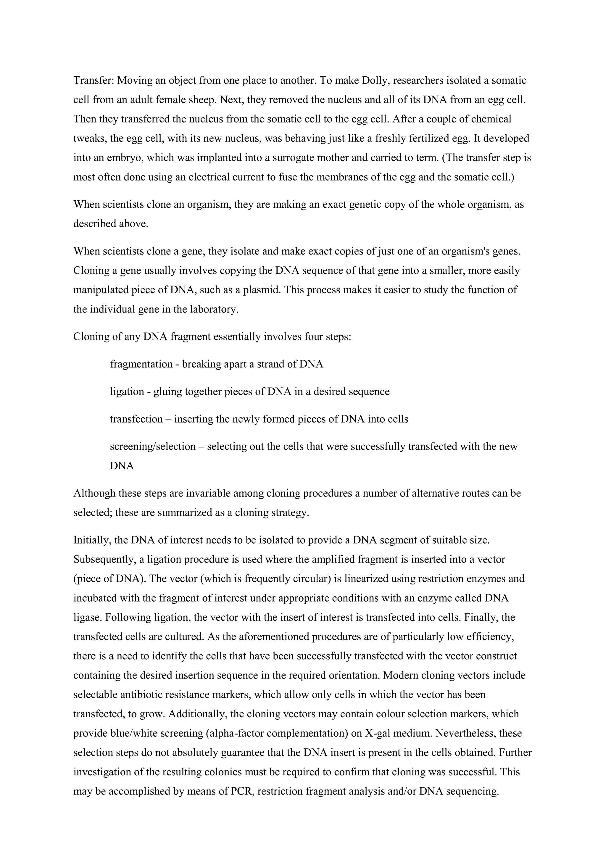 Transfer: Moving an object from one place to another. To make Dolly, researchers isolated a somatic
cell from an adult female sheep. Next, they removed the nucleus and all of its DNA from an egg cell.
Then they transferred the nucleus from the somatic cell to the egg cell. After a couple of chemical
tweaks, the egg cell, with its new nucleus, was behaving just like a freshly fertilized egg. It developed
into an embryo, which was implanted into a surrogate mother and carried to term. (The transfer step is
most often done using an electrical current to fuse the membranes of the egg and the somatic cell.)
When scientists clone an organism, they are making an exact genetic copy of the whole organism, as
described above.
When scientists clone a gene, they isolate and make exact copies of just one of an organism's genes.
Cloning a gene usually involves copying the DNA sequence of that gene into a smaller, more easily
manipulated piece of DNA, such as a plasmid. This process makes it easier to study the function of
the individual gene in the laboratory.
Cloning of any DNA fragment essentially involves four steps:
fragmentation - breaking apart a strand of DNA
ligation - gluing together pieces of DNA in a desired sequence
transfection – inserting the newly formed pieces of DNA into cells
screening/selection – selecting out the cells that were successfully transfected with the new
DNA
Although these steps are invariable among cloning procedures a number of alternative routes can be
selected; these are summarized as a cloning strategy.
Initially, the DNA of interest needs to be isolated to provide a DNA segment of suitable size.
Subsequently, a ligation procedure is used where the amplified fragment is inserted into a vector
(piece of DNA). The vector (which is frequently circular) is linearized using restriction enzymes and
incubated with the fragment of interest under appropriate conditions with an enzyme called DNA
ligase. Following ligation, the vector with the insert of interest is transfected into cells. Finally, the
transfected cells are cultured. As the aforementioned procedures are of particularly low efficiency,
there is a need to identify the cells that have been successfully transfected with the vector construct
containing the desired insertion sequence in the required orientation. Modern cloning vectors include
selectable antibiotic resistance markers, which allow only cells in which the vector has been
transfected, to grow. Additionally, the cloning vectors may contain colour selection markers, which
provide blue/white screening (alpha-factor complementation) on X-gal medium. Nevertheless, these
selection steps do not absolutely guarantee that the DNA insert is present in the cells obtained. Further
investigation of the resulting colonies must be required to confirm that cloning was successful. This
may be accomplished by means of PCR, restriction fragment analysis and/or DNA sequencing.
 