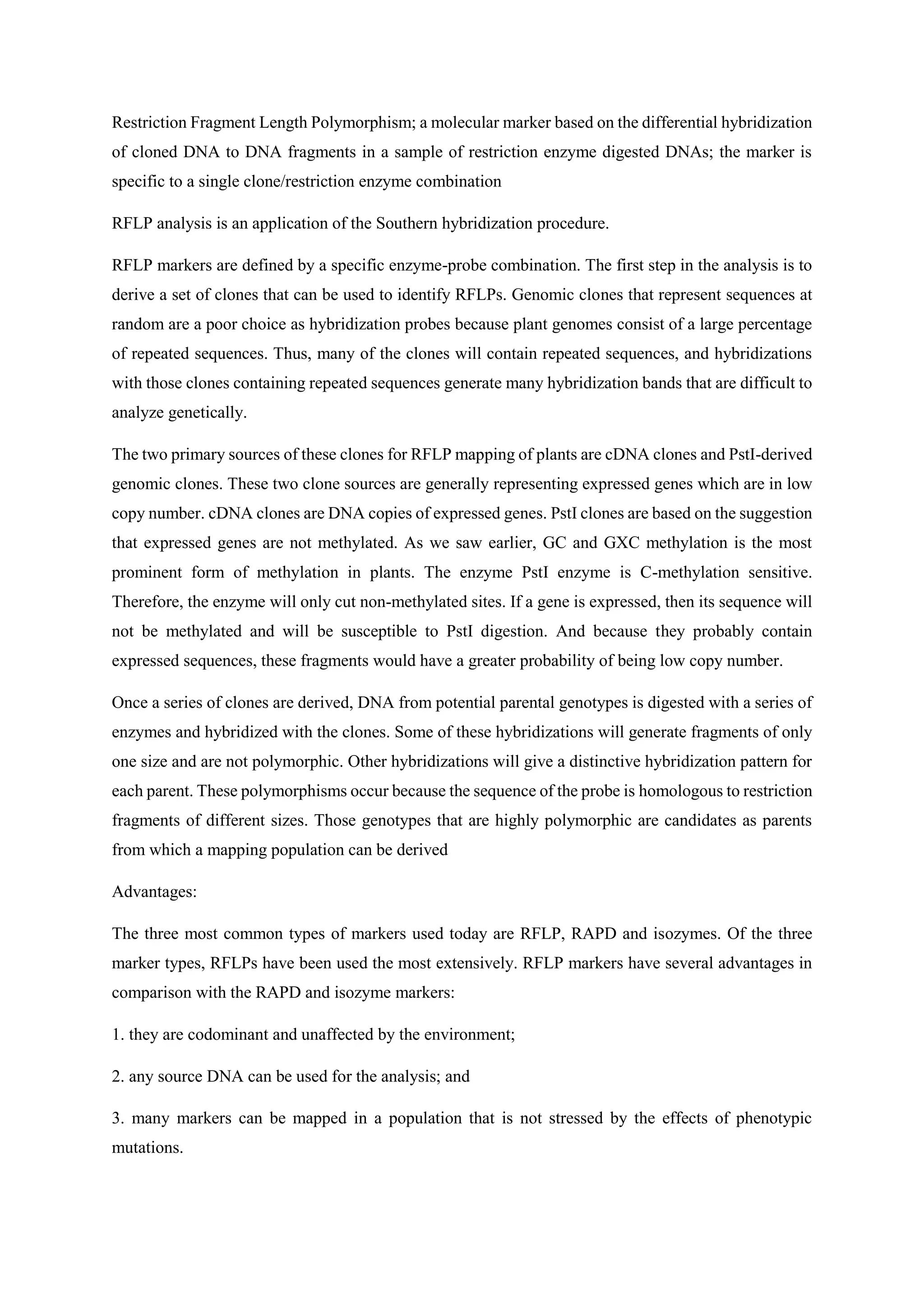 Restriction Fragment Length Polymorphism; a molecular marker based on the differential hybridization
of cloned DNA to DNA fragments in a sample of restriction enzyme digested DNAs; the marker is
specific to a single clone/restriction enzyme combination
RFLP analysis is an application of the Southern hybridization procedure.
RFLP markers are defined by a specific enzyme-probe combination. The first step in the analysis is to
derive a set of clones that can be used to identify RFLPs. Genomic clones that represent sequences at
random are a poor choice as hybridization probes because plant genomes consist of a large percentage
of repeated sequences. Thus, many of the clones will contain repeated sequences, and hybridizations
with those clones containing repeated sequences generate many hybridization bands that are difficult to
analyze genetically.
The two primary sources of these clones for RFLP mapping of plants are cDNA clones and PstI-derived
genomic clones. These two clone sources are generally representing expressed genes which are in low
copy number. cDNA clones are DNA copies of expressed genes. PstI clones are based on the suggestion
that expressed genes are not methylated. As we saw earlier, GC and GXC methylation is the most
prominent form of methylation in plants. The enzyme PstI enzyme is C-methylation sensitive.
Therefore, the enzyme will only cut non-methylated sites. If a gene is expressed, then its sequence will
not be methylated and will be susceptible to PstI digestion. And because they probably contain
expressed sequences, these fragments would have a greater probability of being low copy number.
Once a series of clones are derived, DNA from potential parental genotypes is digested with a series of
enzymes and hybridized with the clones. Some of these hybridizations will generate fragments of only
one size and are not polymorphic. Other hybridizations will give a distinctive hybridization pattern for
each parent. These polymorphisms occur because the sequence of the probe is homologous to restriction
fragments of different sizes. Those genotypes that are highly polymorphic are candidates as parents
from which a mapping population can be derived
Advantages:
The three most common types of markers used today are RFLP, RAPD and isozymes. Of the three
marker types, RFLPs have been used the most extensively. RFLP markers have several advantages in
comparison with the RAPD and isozyme markers:
1. they are codominant and unaffected by the environment;
2. any source DNA can be used for the analysis; and
3. many markers can be mapped in a population that is not stressed by the effects of phenotypic
mutations.
 