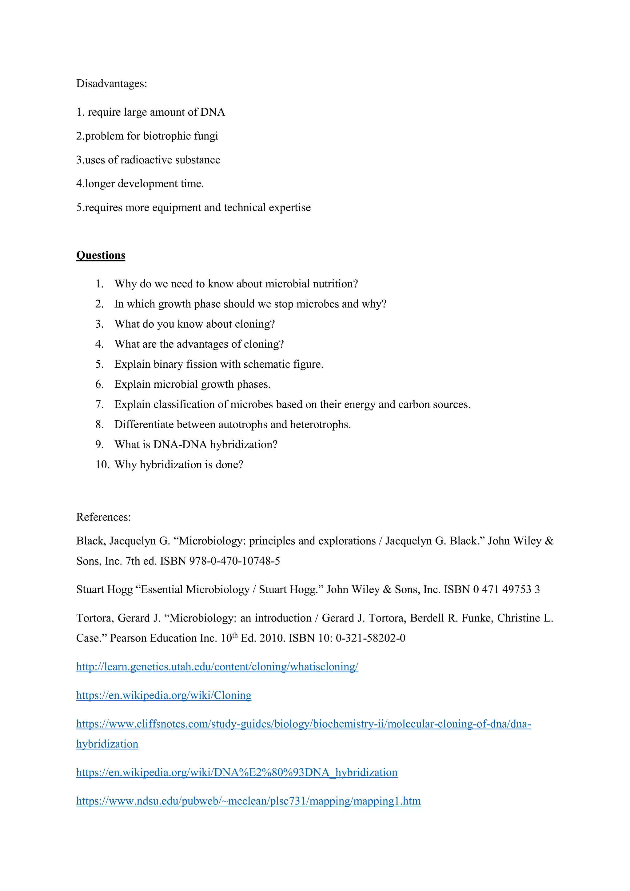 Disadvantages:
1. require large amount of DNA
2.problem for biotrophic fungi
3.uses of radioactive substance
4.longer development time.
5.requires more equipment and technical expertise
Questions
1. Why do we need to know about microbial nutrition?
2. In which growth phase should we stop microbes and why?
3. What do you know about cloning?
4. What are the advantages of cloning?
5. Explain binary fission with schematic figure.
6. Explain microbial growth phases.
7. Explain classification of microbes based on their energy and carbon sources.
8. Differentiate between autotrophs and heterotrophs.
9. What is DNA-DNA hybridization?
10. Why hybridization is done?
References:
Black, Jacquelyn G. “Microbiology: principles and explorations / Jacquelyn G. Black.” John Wiley &
Sons, Inc. 7th ed. ISBN 978-0-470-10748-5
Stuart Hogg “Essential Microbiology / Stuart Hogg.” John Wiley & Sons, Inc. ISBN 0 471 49753 3
Tortora, Gerard J. “Microbiology: an introduction / Gerard J. Tortora, Berdell R. Funke, Christine L.
Case.” Pearson Education Inc. 10th
Ed. 2010. ISBN 10: 0-321-58202-0
http://learn.genetics.utah.edu/content/cloning/whatiscloning/
https://en.wikipedia.org/wiki/Cloning
https://www.cliffsnotes.com/study-guides/biology/biochemistry-ii/molecular-cloning-of-dna/dna-
hybridization
https://en.wikipedia.org/wiki/DNA%E2%80%93DNA_hybridization
https://www.ndsu.edu/pubweb/~mcclean/plsc731/mapping/mapping1.htm
 
