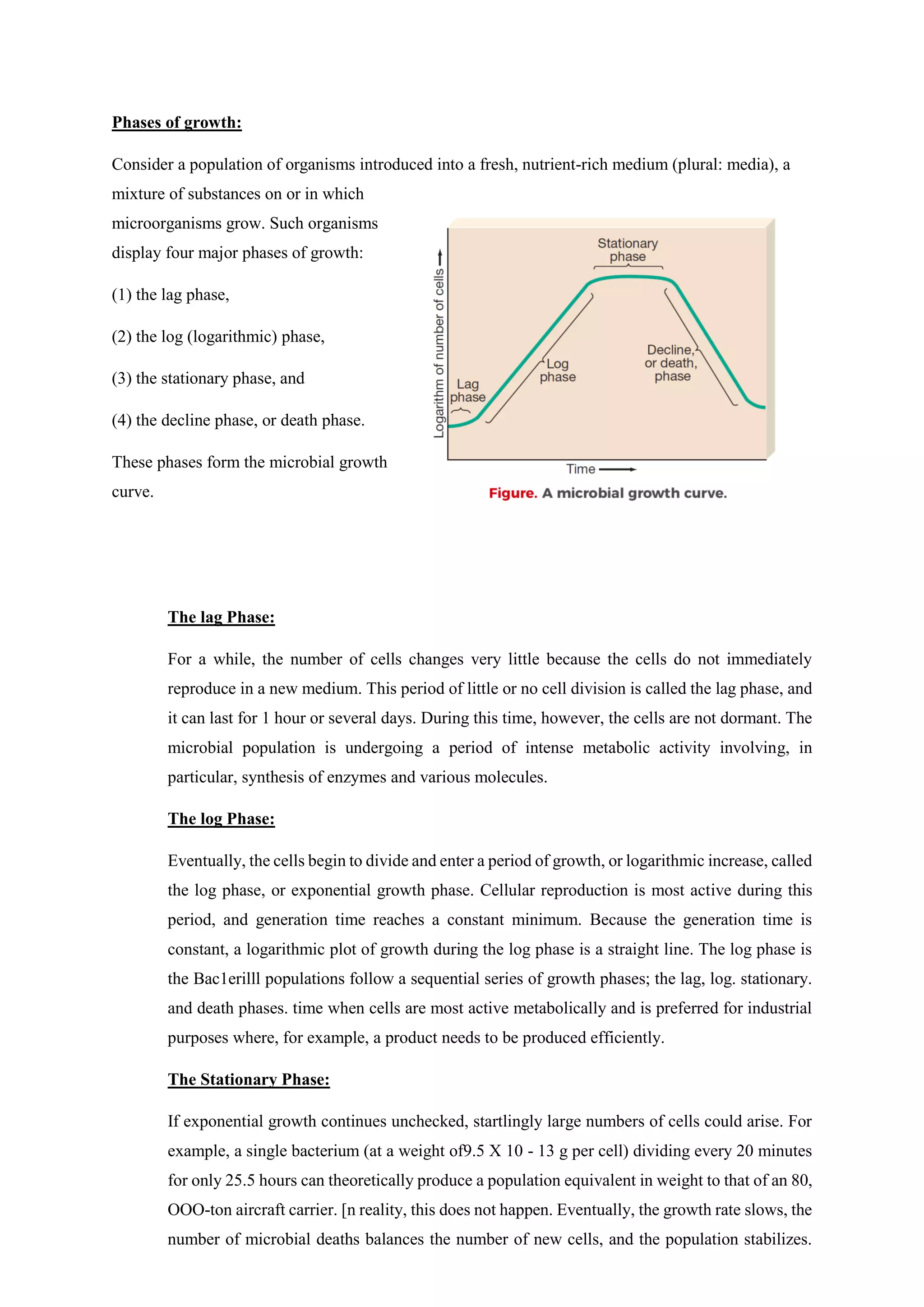 Phases of growth:
Consider a population of organisms introduced into a fresh, nutrient-rich medium (plural: media), a
mixture of substances on or in which
microorganisms grow. Such organisms
display four major phases of growth:
(1) the lag phase,
(2) the log (logarithmic) phase,
(3) the stationary phase, and
(4) the decline phase, or death phase.
These phases form the microbial growth
curve.
The lag Phase:
For a while, the number of cells changes very little because the cells do not immediately
reproduce in a new medium. This period of little or no cell division is called the lag phase, and
it can last for 1 hour or several days. During this time, however, the cells are not dormant. The
microbial population is undergoing a period of intense metabolic activity involving, in
particular, synthesis of enzymes and various molecules.
The log Phase:
Eventually, the cells begin to divide and enter a period of growth, or logarithmic increase, called
the log phase, or exponential growth phase. Cellular reproduction is most active during this
period, and generation time reaches a constant minimum. Because the generation time is
constant, a logarithmic plot of growth during the log phase is a straight line. The log phase is
the Bac1erilll populations follow a sequential series of growth phases; the lag, log. stationary.
and death phases. time when cells are most active metabolically and is preferred for industrial
purposes where, for example, a product needs to be produced efficiently.
The Stationary Phase:
If exponential growth continues unchecked, startlingly large numbers of cells could arise. For
example, a single bacterium (at a weight of9.5 X 10 - 13 g per cell) dividing every 20 minutes
for only 25.5 hours can theoretically produce a population equivalent in weight to that of an 80,
OOO-ton aircraft carrier. [n reality, this does not happen. Eventually, the growth rate slows, the
number of microbial deaths balances the number of new cells, and the population stabilizes.
 