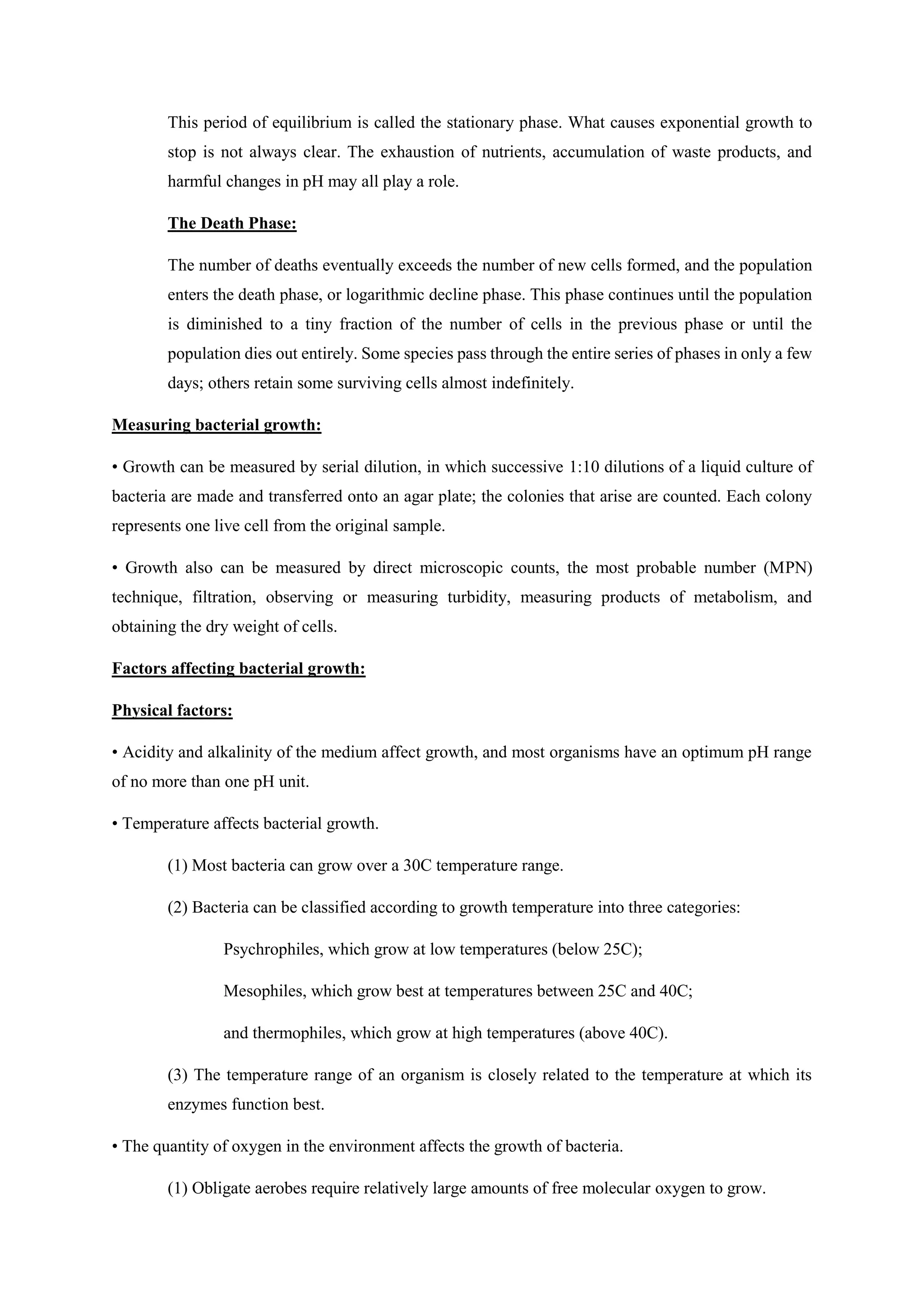 This period of equilibrium is called the stationary phase. What causes exponential growth to
stop is not always clear. The exhaustion of nutrients, accumulation of waste products, and
harmful changes in pH may all play a role.
The Death Phase:
The number of deaths eventually exceeds the number of new cells formed, and the population
enters the death phase, or logarithmic decline phase. This phase continues until the population
is diminished to a tiny fraction of the number of cells in the previous phase or until the
population dies out entirely. Some species pass through the entire series of phases in only a few
days; others retain some surviving cells almost indefinitely.
Measuring bacterial growth:
• Growth can be measured by serial dilution, in which successive 1:10 dilutions of a liquid culture of
bacteria are made and transferred onto an agar plate; the colonies that arise are counted. Each colony
represents one live cell from the original sample.
• Growth also can be measured by direct microscopic counts, the most probable number (MPN)
technique, filtration, observing or measuring turbidity, measuring products of metabolism, and
obtaining the dry weight of cells.
Factors affecting bacterial growth:
Physical factors:
• Acidity and alkalinity of the medium affect growth, and most organisms have an optimum pH range
of no more than one pH unit.
• Temperature affects bacterial growth.
(1) Most bacteria can grow over a 30C temperature range.
(2) Bacteria can be classified according to growth temperature into three categories:
Psychrophiles, which grow at low temperatures (below 25C);
Mesophiles, which grow best at temperatures between 25C and 40C;
and thermophiles, which grow at high temperatures (above 40C).
(3) The temperature range of an organism is closely related to the temperature at which its
enzymes function best.
• The quantity of oxygen in the environment affects the growth of bacteria.
(1) Obligate aerobes require relatively large amounts of free molecular oxygen to grow.
 