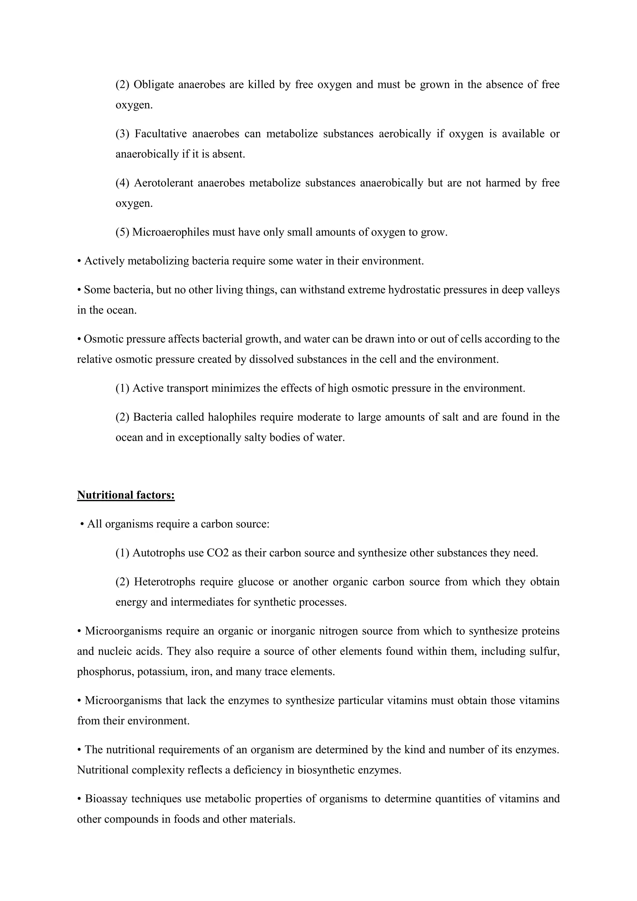 (2) Obligate anaerobes are killed by free oxygen and must be grown in the absence of free
oxygen.
(3) Facultative anaerobes can metabolize substances aerobically if oxygen is available or
anaerobically if it is absent.
(4) Aerotolerant anaerobes metabolize substances anaerobically but are not harmed by free
oxygen.
(5) Microaerophiles must have only small amounts of oxygen to grow.
• Actively metabolizing bacteria require some water in their environment.
• Some bacteria, but no other living things, can withstand extreme hydrostatic pressures in deep valleys
in the ocean.
• Osmotic pressure affects bacterial growth, and water can be drawn into or out of cells according to the
relative osmotic pressure created by dissolved substances in the cell and the environment.
(1) Active transport minimizes the effects of high osmotic pressure in the environment.
(2) Bacteria called halophiles require moderate to large amounts of salt and are found in the
ocean and in exceptionally salty bodies of water.
Nutritional factors:
• All organisms require a carbon source:
(1) Autotrophs use CO2 as their carbon source and synthesize other substances they need.
(2) Heterotrophs require glucose or another organic carbon source from which they obtain
energy and intermediates for synthetic processes.
• Microorganisms require an organic or inorganic nitrogen source from which to synthesize proteins
and nucleic acids. They also require a source of other elements found within them, including sulfur,
phosphorus, potassium, iron, and many trace elements.
• Microorganisms that lack the enzymes to synthesize particular vitamins must obtain those vitamins
from their environment.
• The nutritional requirements of an organism are determined by the kind and number of its enzymes.
Nutritional complexity reflects a deficiency in biosynthetic enzymes.
• Bioassay techniques use metabolic properties of organisms to determine quantities of vitamins and
other compounds in foods and other materials.
 
