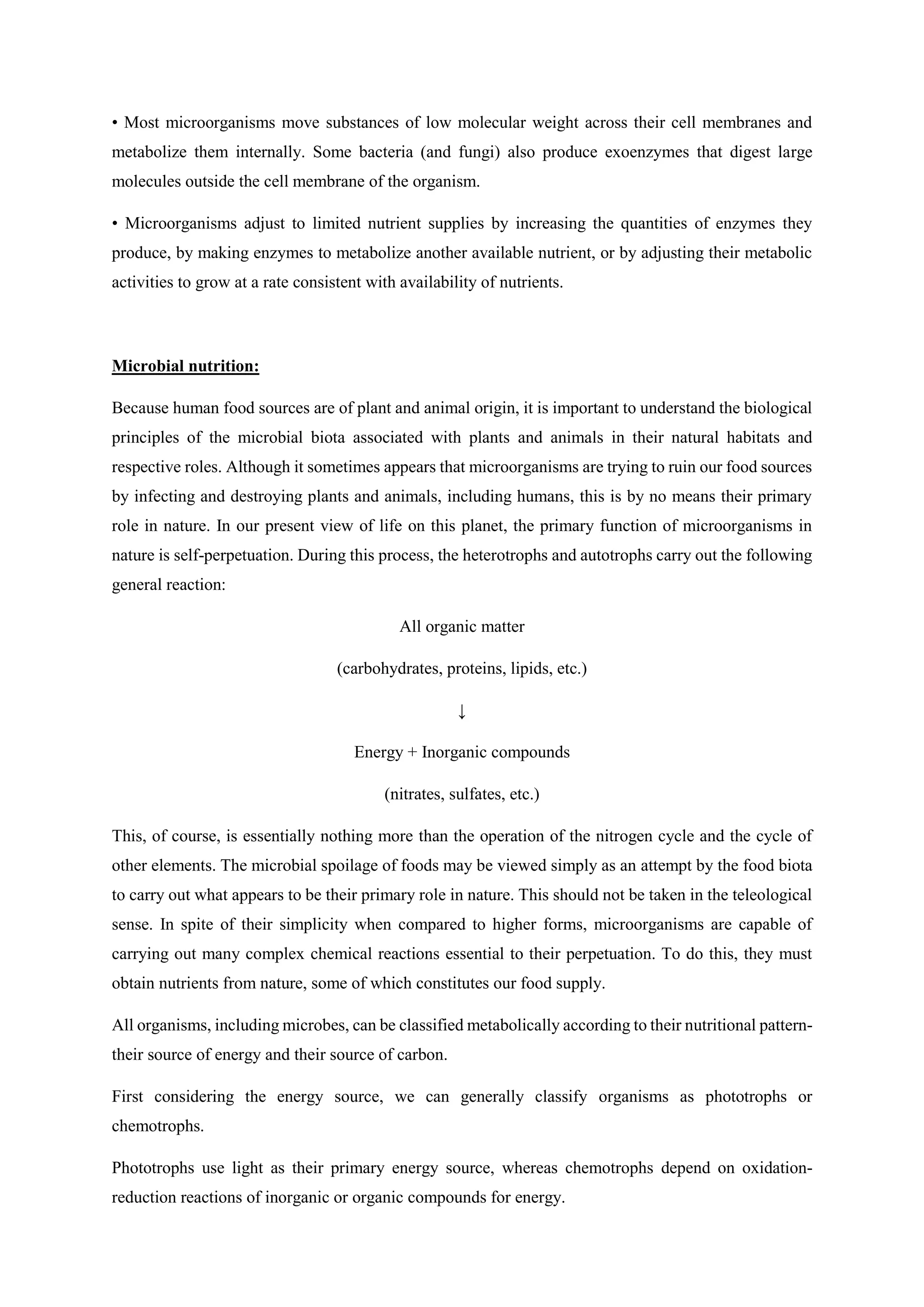 • Most microorganisms move substances of low molecular weight across their cell membranes and
metabolize them internally. Some bacteria (and fungi) also produce exoenzymes that digest large
molecules outside the cell membrane of the organism.
• Microorganisms adjust to limited nutrient supplies by increasing the quantities of enzymes they
produce, by making enzymes to metabolize another available nutrient, or by adjusting their metabolic
activities to grow at a rate consistent with availability of nutrients.
Microbial nutrition:
Because human food sources are of plant and animal origin, it is important to understand the biological
principles of the microbial biota associated with plants and animals in their natural habitats and
respective roles. Although it sometimes appears that microorganisms are trying to ruin our food sources
by infecting and destroying plants and animals, including humans, this is by no means their primary
role in nature. In our present view of life on this planet, the primary function of microorganisms in
nature is self-perpetuation. During this process, the heterotrophs and autotrophs carry out the following
general reaction:
All organic matter
(carbohydrates, proteins, lipids, etc.)
↓
Energy + Inorganic compounds
(nitrates, sulfates, etc.)
This, of course, is essentially nothing more than the operation of the nitrogen cycle and the cycle of
other elements. The microbial spoilage of foods may be viewed simply as an attempt by the food biota
to carry out what appears to be their primary role in nature. This should not be taken in the teleological
sense. In spite of their simplicity when compared to higher forms, microorganisms are capable of
carrying out many complex chemical reactions essential to their perpetuation. To do this, they must
obtain nutrients from nature, some of which constitutes our food supply.
All organisms, including microbes, can be classified metabolically according to their nutritional pattern-
their source of energy and their source of carbon.
First considering the energy source, we can generally classify organisms as phototrophs or
chemotrophs.
Phototrophs use light as their primary energy source, whereas chemotrophs depend on oxidation-
reduction reactions of inorganic or organic compounds for energy.
 