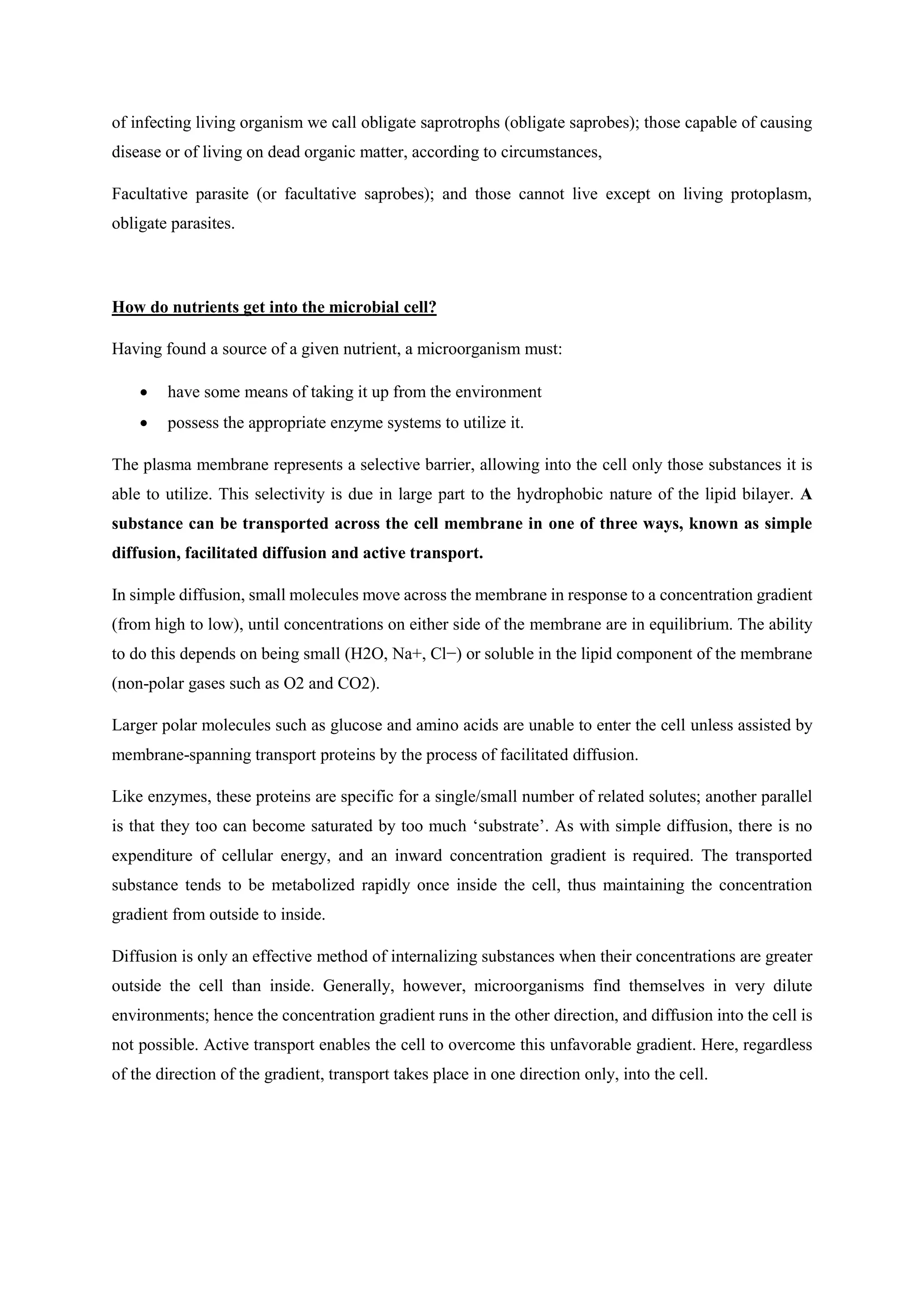 of infecting living organism we call obligate saprotrophs (obligate saprobes); those capable of causing
disease or of living on dead organic matter, according to circumstances,
Facultative parasite (or facultative saprobes); and those cannot live except on living protoplasm,
obligate parasites.
How do nutrients get into the microbial cell?
Having found a source of a given nutrient, a microorganism must:
• have some means of taking it up from the environment
• possess the appropriate enzyme systems to utilize it.
The plasma membrane represents a selective barrier, allowing into the cell only those substances it is
able to utilize. This selectivity is due in large part to the hydrophobic nature of the lipid bilayer. A
substance can be transported across the cell membrane in one of three ways, known as simple
diffusion, facilitated diffusion and active transport.
In simple diffusion, small molecules move across the membrane in response to a concentration gradient
(from high to low), until concentrations on either side of the membrane are in equilibrium. The ability
to do this depends on being small (H2O, Na+, Cl−) or soluble in the lipid component of the membrane
(non-polar gases such as O2 and CO2).
Larger polar molecules such as glucose and amino acids are unable to enter the cell unless assisted by
membrane-spanning transport proteins by the process of facilitated diffusion.
Like enzymes, these proteins are specific for a single/small number of related solutes; another parallel
is that they too can become saturated by too much ‘substrate’. As with simple diffusion, there is no
expenditure of cellular energy, and an inward concentration gradient is required. The transported
substance tends to be metabolized rapidly once inside the cell, thus maintaining the concentration
gradient from outside to inside.
Diffusion is only an effective method of internalizing substances when their concentrations are greater
outside the cell than inside. Generally, however, microorganisms find themselves in very dilute
environments; hence the concentration gradient runs in the other direction, and diffusion into the cell is
not possible. Active transport enables the cell to overcome this unfavorable gradient. Here, regardless
of the direction of the gradient, transport takes place in one direction only, into the cell.
 