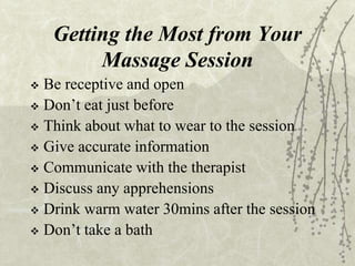 Getting the Most from Your
Massage Session
 Be receptive and open
 Don’t eat just before
 Think about what to wear to the session
 Give accurate information
 Communicate with the therapist
 Discuss any apprehensions
 Drink warm water 30mins after the session
 Don’t take a bath
 