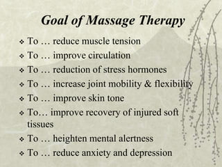 Goal of Massage Therapy
 To … reduce muscle tension
 To … improve circulation
 To … reduction of stress hormones
 To … increase joint mobility & flexibility
 To … improve skin tone
 To… improve recovery of injured soft
tissues
 To … heighten mental alertness
 To … reduce anxiety and depression
 