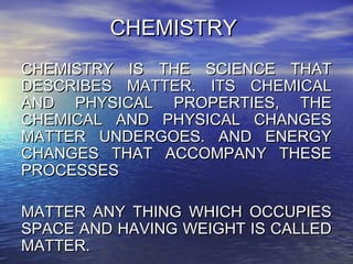 CHEMISTRYCHEMISTRY
CHEMISTRY IS THE SCIENCE THATCHEMISTRY IS THE SCIENCE THAT
DESCRIBES MATTER. ITS CHEMICALDESCRIBES MATTER. ITS CHEMICAL
AND PHYSICAL PROPERTIES, THEAND PHYSICAL PROPERTIES, THE
CHEMICAL AND PHYSICAL CHANGESCHEMICAL AND PHYSICAL CHANGES
MATTER UNDERGOES. AND ENERGYMATTER UNDERGOES. AND ENERGY
CHANGES THAT ACCOMPANY THESECHANGES THAT ACCOMPANY THESE
PROCESSESPROCESSES
MATTER ANY THING WHICH OCCUPIESMATTER ANY THING WHICH OCCUPIES
SPACE AND HAVING WEIGHT IS CALLEDSPACE AND HAVING WEIGHT IS CALLED
MATTER.MATTER.
 