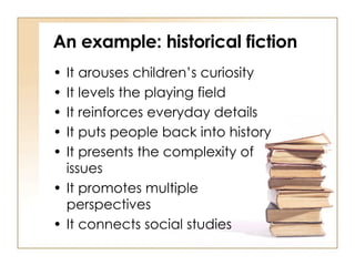 An example: historical fiction It arouses children’s curiosity It levels the playing field It reinforces everyday details It puts people back into history It presents the complexity of  issues It promotes multiple  perspectives It connects social studies 