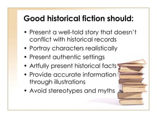 Good historical fiction should: Present a well-told story that doesn’t conflict with historical records Portray characters realistically Present authentic settings Artfully present historical facts Provide accurate information  through illustrations Avoid stereotypes and myths 