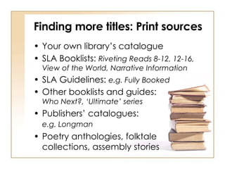 Finding more titles: Print sources Your own library’s catalogue SLA Booklists:  Riveting Reads 8-12, 12-16, View of the World, Narrative Information SLA Guidelines:  e.g. Fully Booked Other booklists and guides:  Who Next?, ‘Ultimate’ series Publishers’ catalogues:  e.g. Longman   Poetry anthologies, folktale  collections, assembly stories 