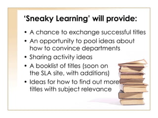 ‘ Sneaky Learning’ will provide: A chance to exchange successful titles An opportunity to pool ideas about how to convince departments Sharing activity ideas A booklist of titles (soon on  the SLA site, with additions) Ideas for how to find out more  titles with subject relevance 