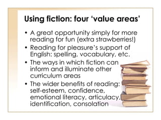 Using fiction: four ‘value areas’ A great opportunity simply for more reading for fun (extra strawberries!) Reading for pleasure’s support of English: spelling, vocabulary, etc. The ways in which fiction can  inform and illuminate other  curriculum areas The wider benefits of reading:  self-esteem, confidence,  emotional literacy, articulacy, identification, consolation 