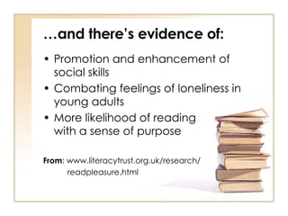 … and there’s evidence of: Promotion and enhancement of social skills Combating feelings of loneliness in young adults More likelihood of reading  with a sense of purpose From : www.literacytrust.org.uk/research/  readpleasure.html 