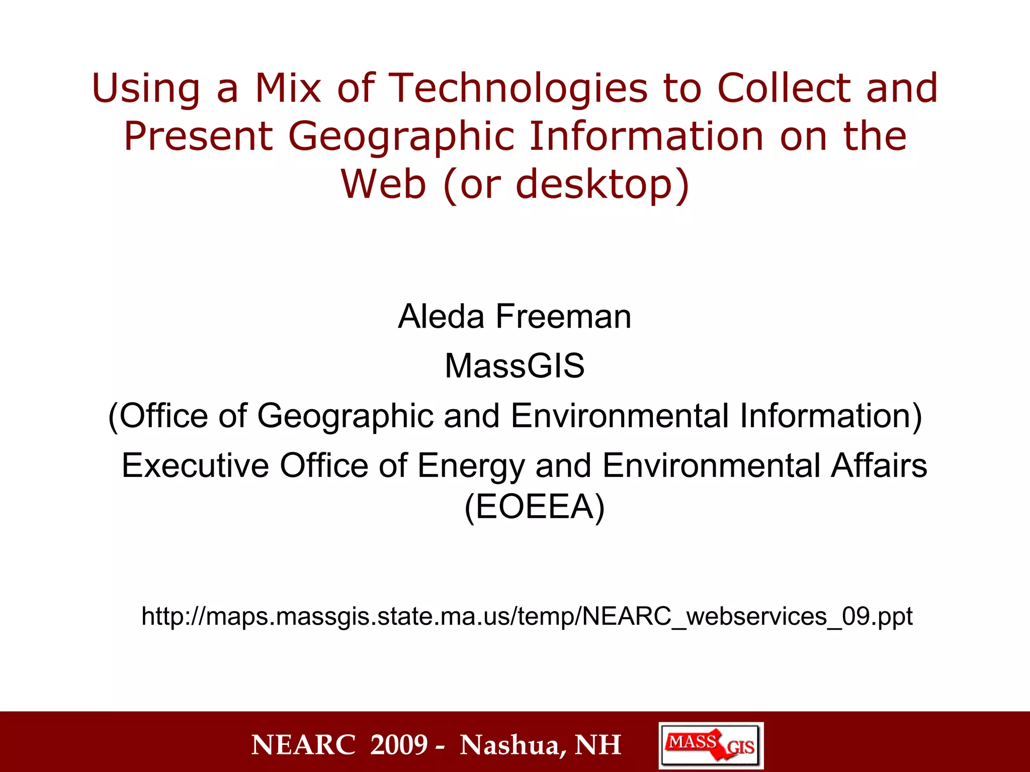 Using a Mix of Technologies to Collect and Present Geographic Information on the Web (or desktop) Aleda Freeman MassGIS (Office of Geographic and Environmental Information) Executive Office of Energy and Environmental Affairs (EOEEA) http://maps.massgis.state.ma.us/temp/NEARC_webservices_09.ppt 