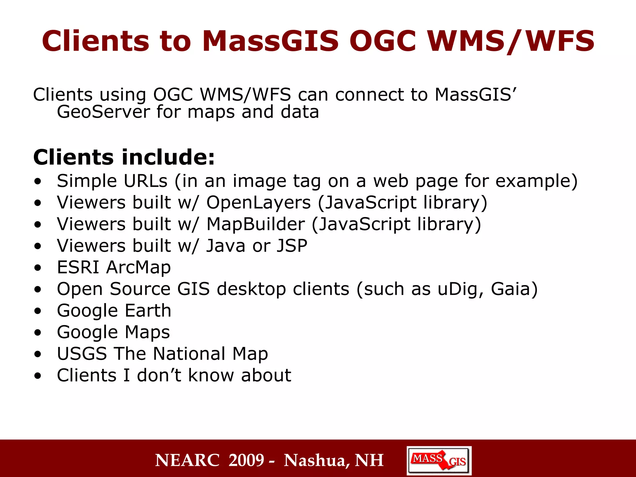 Clients to MassGIS OGC WMS/WFS Clients using OGC WMS/WFS can connect to MassGIS’ GeoServer for maps and data Clients include: Simple URLs (in an image tag on a web page for example) Viewers built w/ OpenLayers (JavaScript library)  Viewers built w/ MapBuilder (JavaScript library) Viewers built w/ Java or JSP  ESRI ArcMap  Open Source GIS desktop clients (such as uDig, Gaia) Google Earth Google Maps USGS The National Map  Clients I don’t know about  