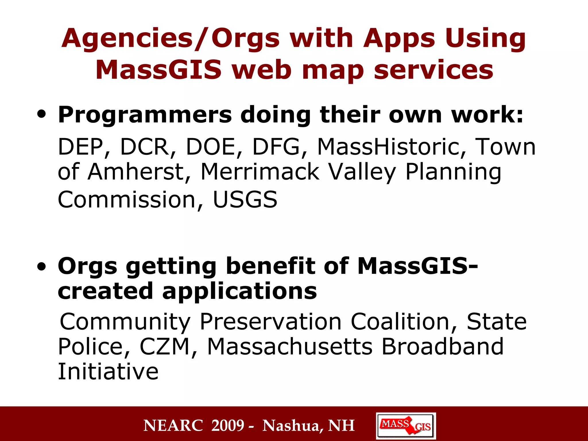 Agencies/Orgs with Apps Using MassGIS web map services Programmers doing their own work:   DEP, DCR, DOE, DFG, MassHistoric, Town of Amherst, Merrimack Valley Planning Commission, USGS   Orgs getting benefit of MassGIS-created applications Community Preservation Coalition, State Police, CZM, Massachusetts Broadband Initiative 