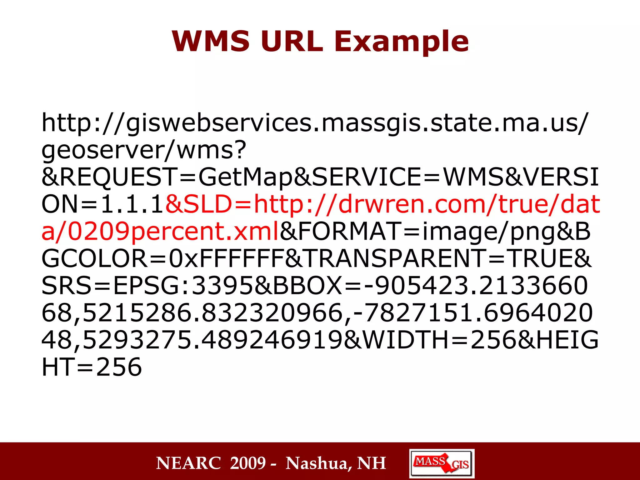 WMS URL Example http://giswebservices.massgis.state.ma.us/geoserver/wms?&REQUEST=GetMap&SERVICE=WMS&VERSION=1.1.1 &SLD=http://drwren.com/true/data/0209percent.xml &FORMAT=image/png&BGCOLOR=0xFFFFFF&TRANSPARENT=TRUE&SRS=EPSG:3395&BBOX=-905423.213366068,5215286.832320966,-7827151.696402048,5293275.489246919&WIDTH=256&HEIGHT=256 