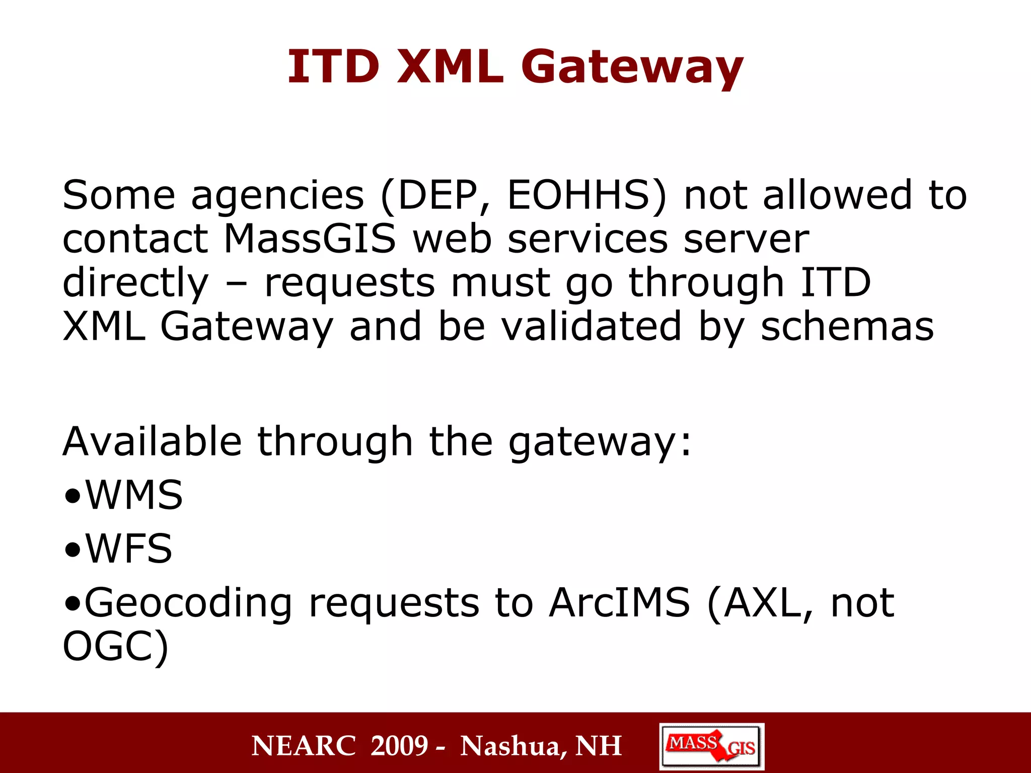 ITD XML Gateway Some agencies (DEP, EOHHS) not allowed to contact MassGIS web services server directly – requests must go through ITD XML Gateway and be validated by schemas   Available through the gateway: WMS WFS Geocoding requests to ArcIMS (AXL, not OGC) 