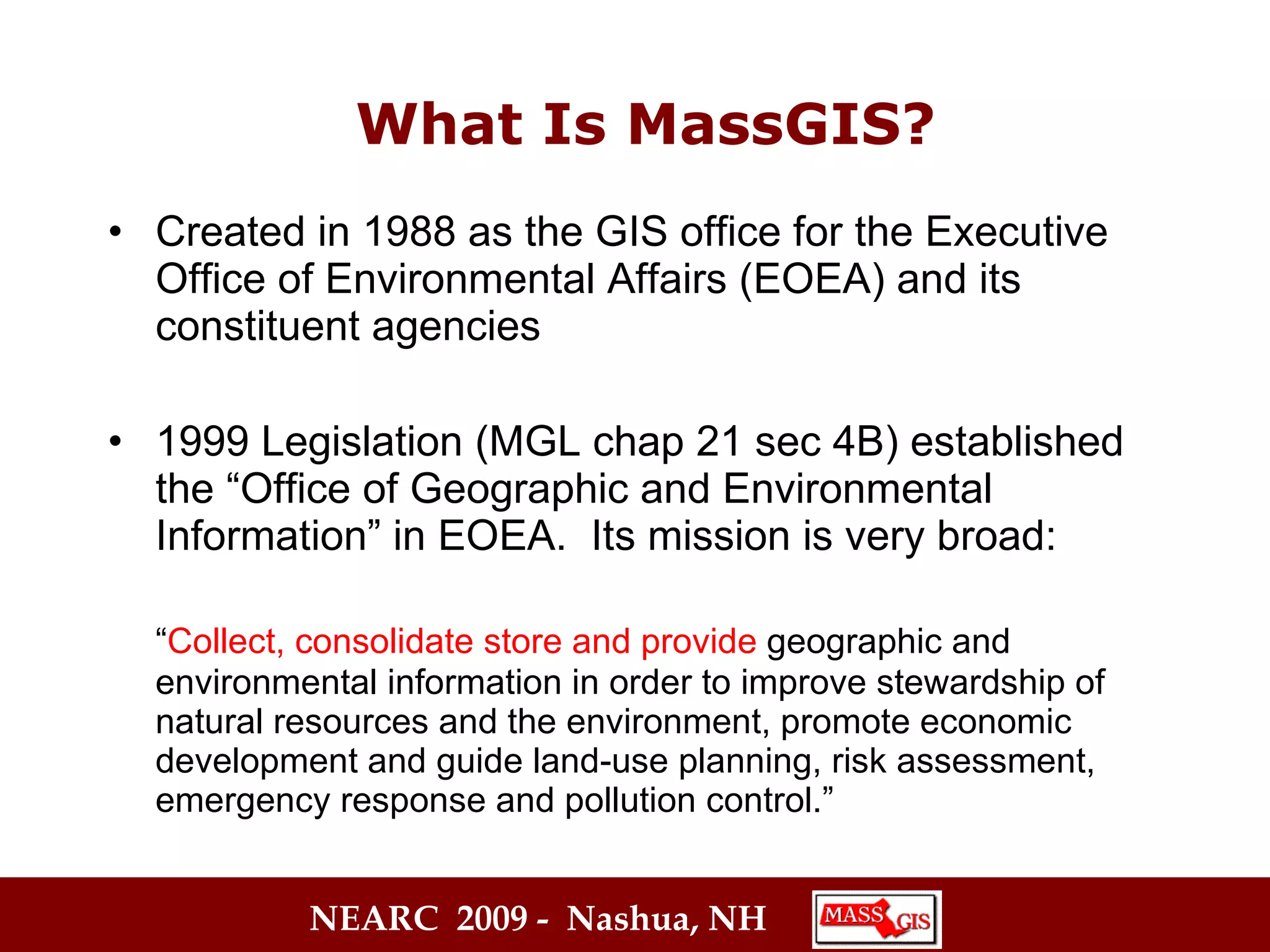 Created in 1988 as the GIS office for the Executive Office of Environmental Affairs (EOEA) and its constituent agencies 1999 Legislation (MGL chap 21 sec 4B) established the “Office of Geographic and Environmental Information” in EOEA.  Its mission is very broad: “ Collect, consolidate store and provide  geographic and environmental   information in order to improve stewardship of natural resources and the environment, promote economic development and guide land-use planning, risk assessment, emergency response and pollution control.” What Is MassGIS? 