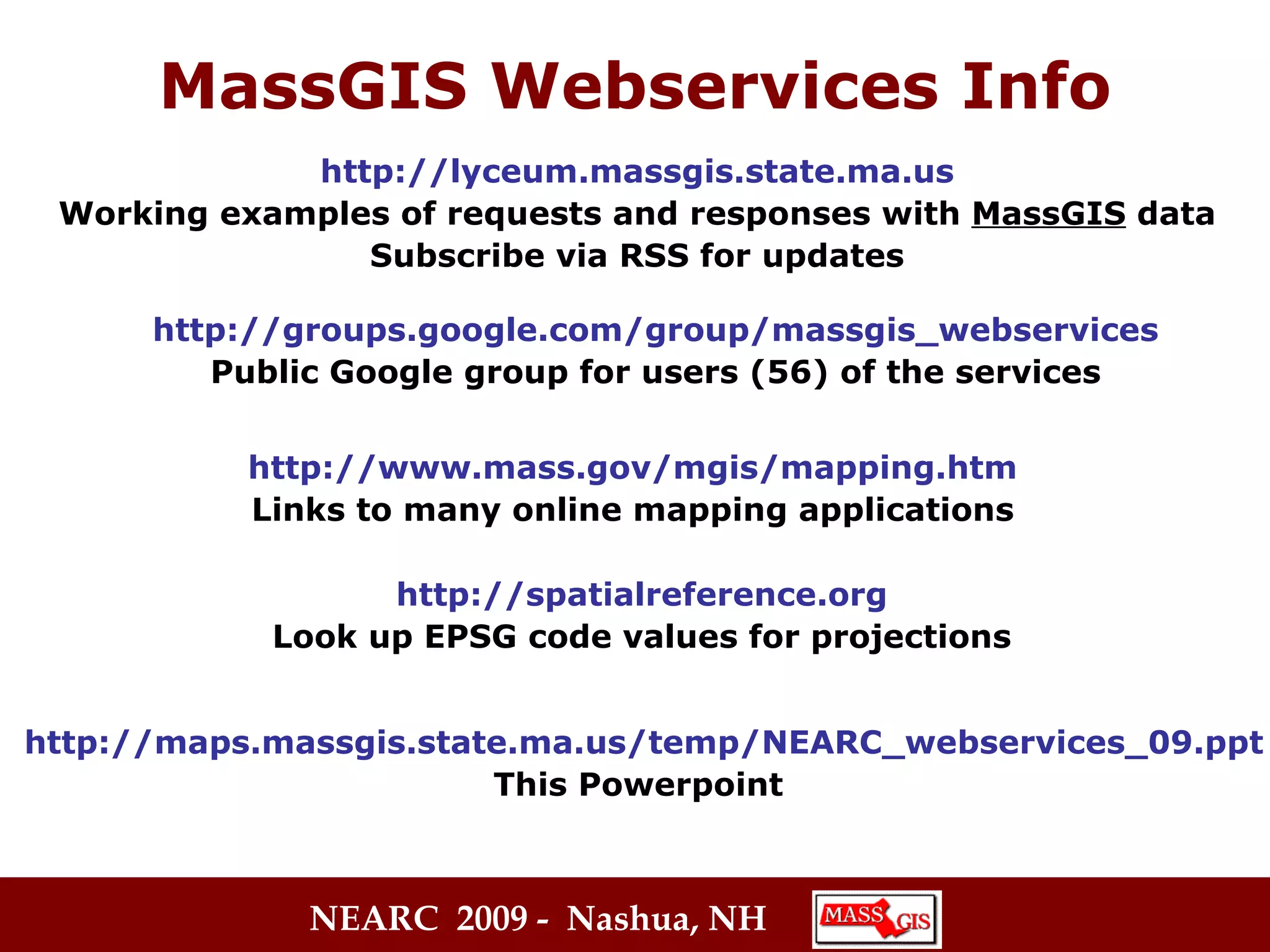 MassGIS Webservices Info http://lyceum.massgis.state.ma.us Working examples of requests and responses with  MassGIS  data Subscribe via RSS for updates http://www.mass.gov/mgis/mapping.htm Links to many online mapping applications http://groups.google.com/group/massgis_webservices Public Google group for users (56) of the services http://spatialreference.org Look up EPSG code values for projections http://maps.massgis.state.ma.us/temp/NEARC_webservices_09.ppt This Powerpoint 
