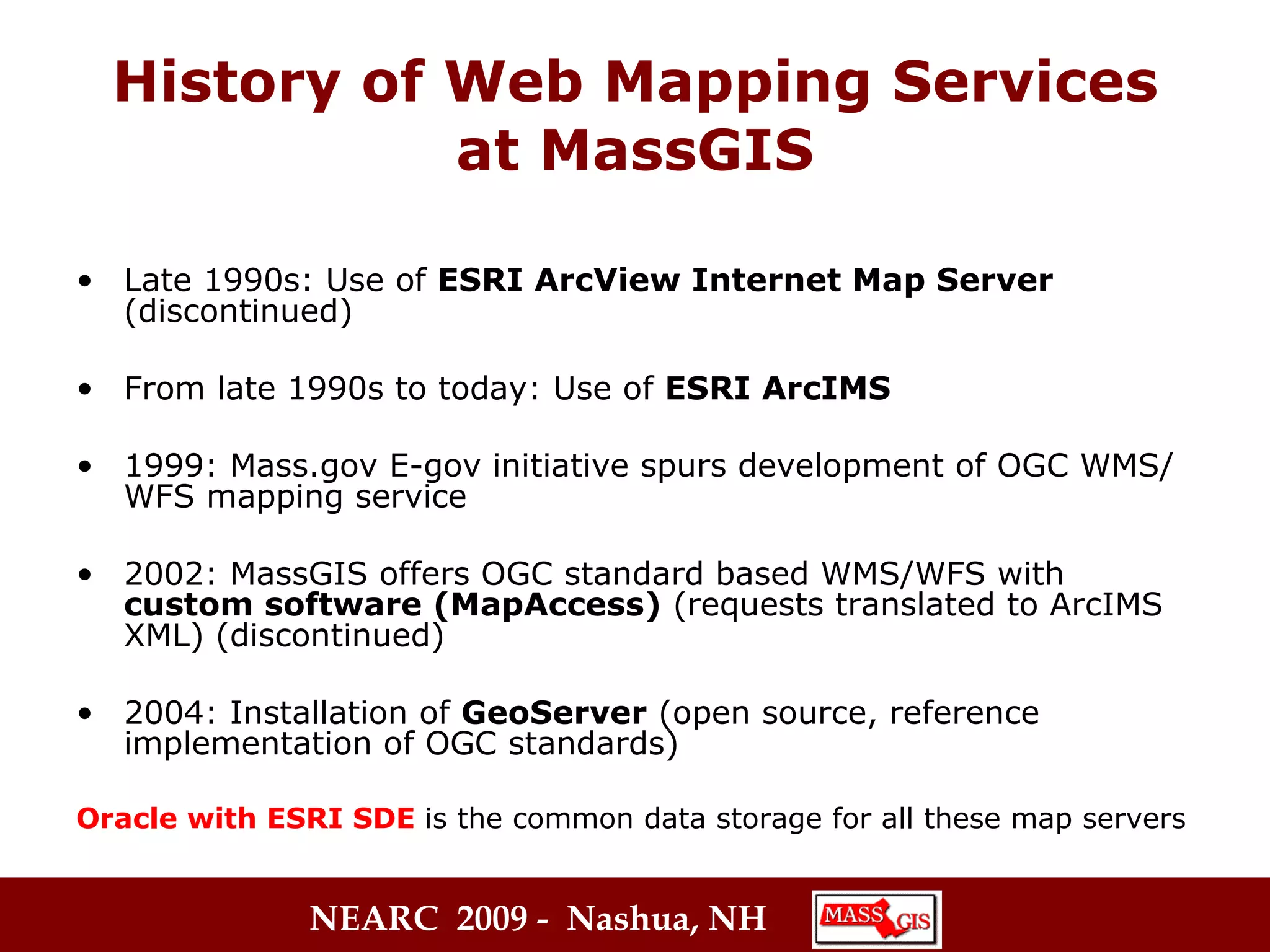 History of Web Mapping Services at MassGIS Late 1990s: Use of  ESRI ArcView Internet Map Server  (discontinued) From late 1990s to today: Use of  ESRI ArcIMS   1999: Mass.gov E-gov initiative spurs development of OGC WMS/WFS mapping service  2002: MassGIS offers OGC standard based WMS/WFS with  custom software (MapAccess)  (requests translated to ArcIMS XML) (discontinued) 2004: Installation of  GeoServer  (open source, reference implementation of OGC standards) Oracle with ESRI SDE   is the common data storage for all these map servers 
