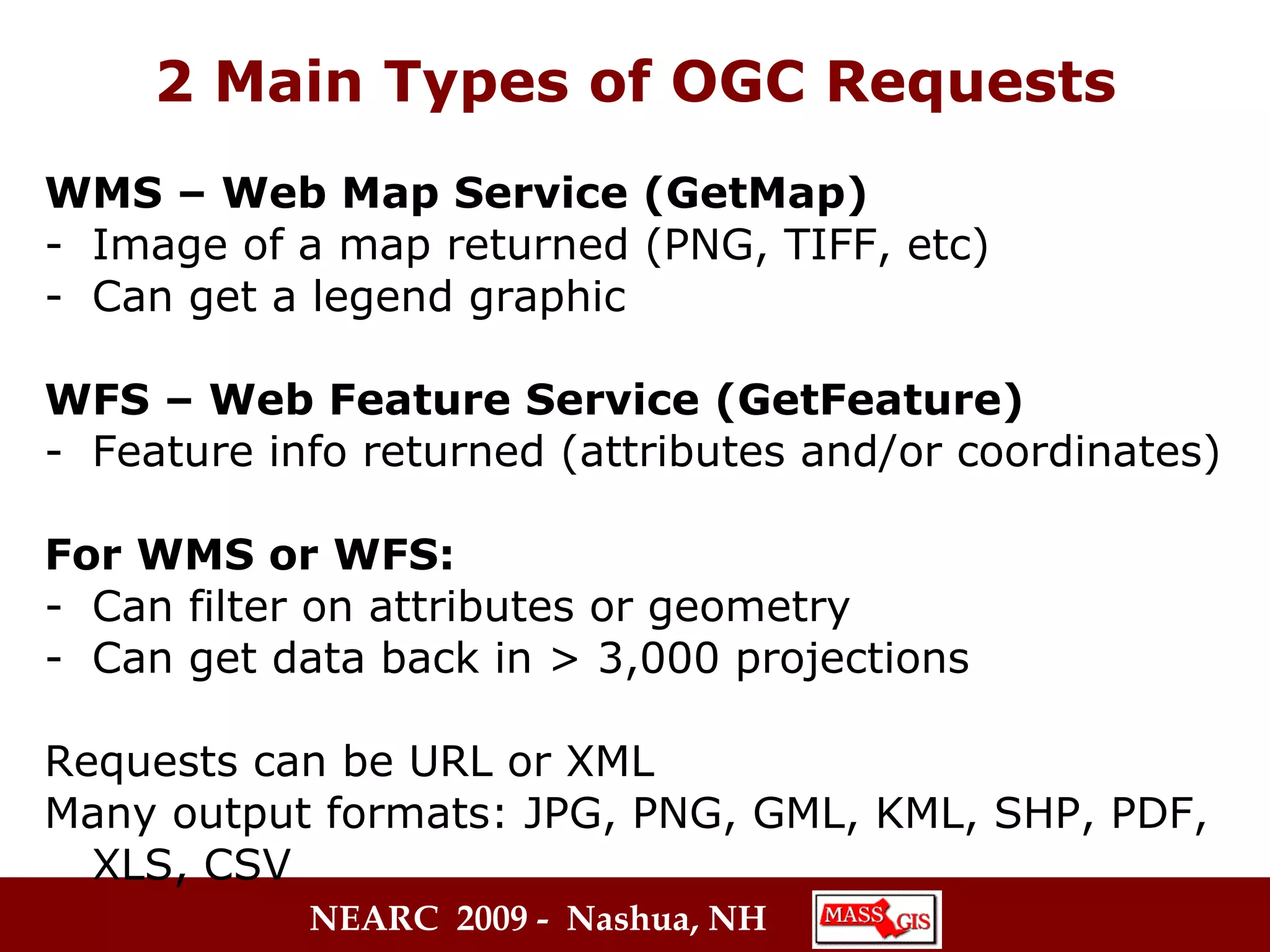 2 Main Types of OGC Requests WMS – Web Map Service (GetMap) Image of a map returned (PNG, TIFF, etc) Can get a legend graphic WFS – Web Feature Service (GetFeature) Feature info returned (attributes and/or coordinates) For WMS or WFS: Can filter on attributes or geometry Can get data back in > 3,000 projections Requests can be URL or XML Many output formats: JPG, PNG, GML, KML, SHP, PDF,  XLS, CSV  