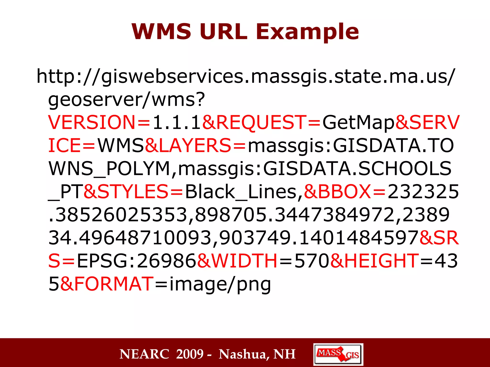 WMS URL Example http://giswebservices.massgis.state.ma.us/geoserver/wms? VERSION= 1.1.1 &REQUEST= GetMap &SERVICE= WMS &LAYERS= massgis:GISDATA.TOWNS_POLYM,massgis:GISDATA.SCHOOLS_PT &STYLES= Black_Lines, &BBOX= 232325.38526025353,898705.3447384972,238934.49648710093,903749.1401484597 &SRS= EPSG:26986 &WIDTH =570 &HEIGHT =435 &FORMAT =image/png 
