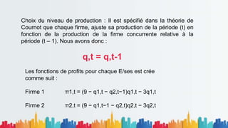 Choix du niveau de production : Il est spécifié dans la théorie de
Cournot que chaque firme, ajuste sa production de la période (t) en
fonction de la production de la firme concurrente relative à la
période (t – 1). Nous avons donc :
q,t = q,t-1
Les fonctions de profits pour chaque E/ses est crée
comme suit :
Firme 1 π1,t = (9 − q1,t − q2,t−1)q1,t − 3q1,t
Firme 2 π2,t = (9 − q1,t−1 − q2,t)q2,t − 3q2,t
 