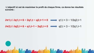 L’objectif ici est de maximiser le profit de chaque firme, ca donne les résultats
suivants :
∂π1,t / ∂q1,t = 6 − 2q1,t − q2,t−1 = 0 q1,t = 3 − 1/2q2,t−1
∂π2,t / ∂q2,t = 6 − q1,t−1 − 2q2,t = 0 q2,t = 3 − 1/2q1,t−1
 