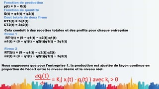 .
.
Fonction de production
p(t) = 9 − Q(t)
Fonction de quantité
Q(t) = q1(t) + q2(t)
Cout totale de deux firme
CT1(t) = 3q1(t)
CT2(t) = 3q2(t)
Cela conduit à des recettes totales et des profits pour chaque entreprise
Firme 1
RT1(t) = (9 − q1(t) − q2(t))q1(t)
π1(t) = (9 − q1(t) − q2(t))q1(t) − 3q1(t)
Firme 2
RT2(t) = (9 − q1(t) − q2(t))q2(t)
π2(t) = (9 − q1(t) − q2(t))q1(t) − 3q2(t)
Nous supposons que pour l'entreprise 1, la production est ajustée de façon continue en
proportion de l'écart entre le niveau désiré et le niveau réel.
𝑑qi(t)
𝑑𝑡
= Ki( xi(t) - qi(t) ) avec ki > 0
 