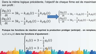 Dans la même logique précédente, l’objectif de chaque firme est de maximiser
son profit :
Puisque les fonctions de réaction exprimé la production protéger (anticipé) . on remplace,
𝒙𝟏 𝒕 𝒆𝒕 𝒙𝟐 𝒕 dans les fonctions d’ajustement :
𝜕𝑞1 𝑡
𝜕𝑡
= 3𝑘1 − 𝑘1𝑞1 𝑡 −
1
2
𝑘1𝑞2 𝑡
𝜕𝑞2 𝑡
𝜕𝑡
= 3𝑘2 −
1
2
𝑘2𝑞1 𝑡 − 𝑘2𝑞2 𝑡
𝜕𝑞1 𝑡
𝜕𝑡
= 3𝑘1 − 𝑘1𝑞1 𝑡 −
1
2
𝑘1𝑞2 𝑡
𝜕𝑞2 𝑡
𝜕𝑡
= 3𝑘2 −
1
2
𝑘2𝑞1 𝑡 − 𝑘2𝑞2 𝑡
𝑥1 𝑡 = 3 −
1
2
𝑞2 𝑡
𝑥2 𝑡 = 3 −
1
2
𝑞1 𝑡
 