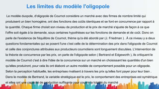 Les limites du modèle l'oligopole
Le modèle duopole, d'oligopole de Cournot considère un marché avec des firmes de nombre limité qui
produisent un bien homogène, ont des fonctions des coûts identiques et se font en concurrence par rapport à
la quantité. Chaque firme choisit son niveau de production et le prix de marché s'ajuste de façon à ce que
l'offre soit égale à la demande, sous certaines hypothèses sur les fonctions de demande et de coût. Donc on
parle de l'existence de l'équilibre de Cournot, thème qu'a été abordé par (J. Friedman ) . À ce niveau y a deux
questions fondamentales qui se posent l'une c'est celle de la détermination des prix dans l'oligopole de Cournot
et celle des conjonctures attribuées aux producteurs cournotiens sont longuement discutées. L'intervention de
la théorie de concurrence par les prix, on parle de l'oligopole selon ( Bertrand et Edgeworth ), ils critiquent le
modèle de Cournot c'est à dire l'idée de la concurrence sur un marché en choisissant les quantités d'un bien
qu'elles produiront, pour cela ils ont élaboré un autre modèle de comportement possible pour un oligopole.
Selon la perception habituelle, les entreprises rivalisent à travers les prix qu'elles font payer pour leur bien .
Dans le modèle de Bertrand, la variable stratégique est le prix, le comportement des entreprises est symétrique
et elles ont une capacité de production suffisante pour couvrir la totalité du marché
 