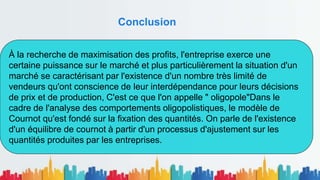 Conclusion
À la recherche de maximisation des profits, l'entreprise exerce une
certaine puissance sur le marché et plus particulièrement la situation d'un
marché se caractérisant par l'existence d'un nombre très limité de
vendeurs qu'ont conscience de leur interdépendance pour leurs décisions
de prix et de production, C'est ce que l'on appelle " oligopole"Dans le
cadre de l'analyse des comportements oligopolistiques, le modèle de
Cournot qu'est fondé sur la fixation des quantités. On parle de l'existence
d'un équilibre de cournot à partir d'un processus d'ajustement sur les
quantités produites par les entreprises.
 