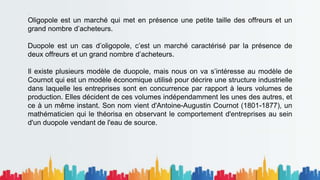 .
Oligopole est un marché qui met en présence une petite taille des offreurs et un
grand nombre d’acheteurs.
Duopole est un cas d’oligopole, c’est un marché caractérisé par la présence de
deux offreurs et un grand nombre d’acheteurs.
Il existe plusieurs modèle de duopole, mais nous on va s’intéresse au modèle de
Cournot qui est un modèle économique utilisé pour décrire une structure industrielle
dans laquelle les entreprises sont en concurrence par rapport à leurs volumes de
production. Elles décident de ces volumes indépendamment les unes des autres, et
ce à un même instant. Son nom vient d'Antoine-Augustin Cournot (1801-1877), un
mathématicien qui le théorisa en observant le comportement d'entreprises au sein
d'un duopole vendant de l'eau de source.
 