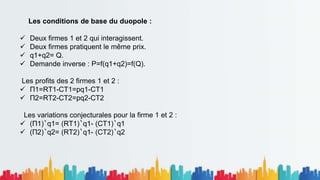 Les conditions de base du duopole :
 Deux firmes 1 et 2 qui interagissent.
 Deux firmes pratiquent le même prix.
 q1+q2= Q.
 Demande inverse : P=f(q1+q2)=f(Q).
Les profits des 2 firmes 1 et 2 :
 Π1=RT1-CT1=pq1-CT1
 Π2=RT2-CT2=pq2-CT2
Les variations conjecturales pour la firme 1 et 2 :
 (Π1)‵q1= (RT1)‵q1- (CT1)‵q1
 (Π2)‵q2= (RT2)‵q1- (CT2)‵q2
 