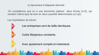 La dynamique d’oligopole (discret):
On considérons que on a une économie opèrent deux firmes (n=2), qui
vendent même type de bien en deux quantité déterministes (q1;q2)
Les hypothèses de travail :
01
02
03
Coûts Marginaux constants.
Les entreprises sont de taille identiques.
Avec ajustement complet et instantané.
 