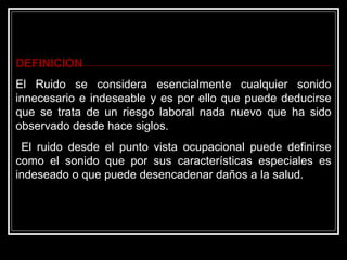 DEFINICION
El Ruido se considera esencialmente cualquier sonido
innecesario e indeseable y es por ello que puede deducirse
que se trata de un riesgo laboral nada nuevo que ha sido
observado desde hace siglos.
 El ruido desde el punto vista ocupacional puede definirse
como el sonido que por sus características especiales es
indeseado o que puede desencadenar daños a la salud.
 