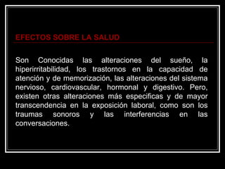 EFECTOS SOBRE LA SALUD


Son Conocidas las alteraciones del sueño, la
hiperirritabilidad, los trastornos en la capacidad de
atención y de memorización, las alteraciones del sistema
nervioso, cardiovascular, hormonal y digestivo. Pero,
existen otras alteraciones más especificas y de mayor
transcendencia en la exposición laboral, como son los
traumas sonoros y las interferencias en las
conversaciones.
 