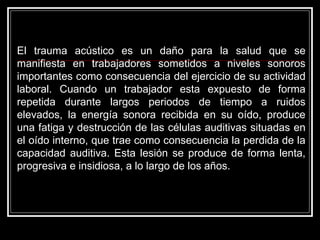 El trauma acústico es un daño para la salud que se
manifiesta en trabajadores sometidos a niveles sonoros
importantes como consecuencia del ejercicio de su actividad
laboral. Cuando un trabajador esta expuesto de forma
repetida durante largos periodos de tiempo a ruidos
elevados, la energía sonora recibida en su oído, produce
una fatiga y destrucción de las células auditivas situadas en
el oído interno, que trae como consecuencia la perdida de la
capacidad auditiva. Esta lesión se produce de forma lenta,
progresiva e insidiosa, a lo largo de los años.
 