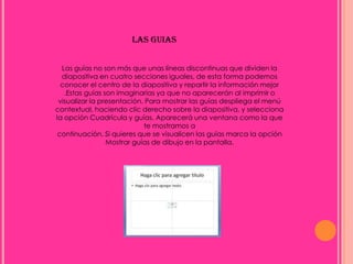 LAS GUIAS


  Las guías no son más que unas líneas discontinuas que dividen la
  diapositiva en cuatro secciones iguales, de esta forma podemos
 conocer el centro de la diapositiva y repartir la información mejor
   .Estas guías son imaginarias ya que no aparecerán al imprimir o
 visualizar la presentación. Para mostrar las guías despliega el menú
contextual, haciendo clic derecho sobre la diapositiva, y selecciona
la opción Cuadrícula y guías. Aparecerá una ventana como la que
                            te mostramos a
continuación. Si quieres que se visualicen las guías marca la opción
                 Mostrar guías de dibujo en la pantalla.
 