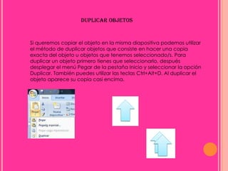 DUPLICAR OBJETOS


Si queremos copiar el objeto en la misma diapositiva podemos utilizar
el método de duplicar objetos que consiste en hacer una copia
exacta del objeto u objetos que tenemos seleccionado/s. Para
duplicar un objeto primero tienes que seleccionarlo, después
desplegar el menú Pegar de la pestaña Inicio y seleccionar la opción
Duplicar. También puedes utilizar las teclas Ctrl+Alt+D. Al duplicar el
objeto aparece su copia casi encima.
 