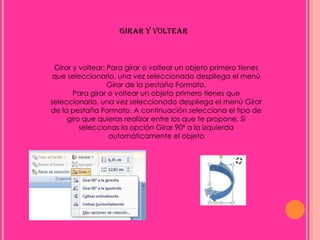 GIRAR Y VOLTEAR



 Girar y voltear: Para girar o voltear un objeto primero tienes
 que seleccionarlo, una vez seleccionado despliega el menú
                  Girar de la pestaña Formato.
       Para girar o voltear un objeto primero tienes que
seleccionarlo, una vez seleccionado despliega el menú Girar
de la pestaña Formato. A continuación selecciona el tipo de
     giro que quieras realizar entre los que te propone. Si
         seleccionas la opción Girar 90º a la izquierda
                  automáticamente el objeto
 