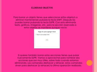 ELIMINAR OBJETOS


Para borrar un objeto tienes que seleccionar el/los objeto/s a
  eliminar manteniendo pulsada la tecla SHIFT. Después los
 puedes borrar pulsando la tecla SUPR. Con esto eliminarás
 texto, gráficos, imágenes, etc. pero la sección reservada a
           estos objetos se mantiene aunque vacía:




     Si quieres también borrar estas secciones tienes que pulsar
    nuevamente SUPR. Vamos a aprovechar para nombrar dos
     acciones que son muy útiles, sobre todo cuando estamos
 eliminando. Los comandos deshacer y rehacer, estos comandos
 sirven para deshacer (o rehacer) la última operación realizada.
 