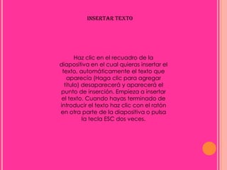 INSERTAR TEXTO




       Haz clic en el recuadro de la
diapositiva en el cual quieras insertar el
 texto, automáticamente el texto que
   aparecía (Haga clic para agregar
  titulo) desaparecerá y aparecerá el
punto de inserción. Empieza a insertar
 el texto. Cuando hayas terminado de
introducir el texto haz clic con el ratón
en otra parte de la diapositiva o pulsa
          la tecla ESC dos veces.
 