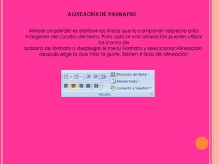 ALINEACIÓN DE PARRAFOS

  Alinear un párrafo es distribuir las líneas que lo componen respecto a los
 márgenes del cuadro del texto. Para aplicar una alineación puedes utilizar
                                  los iconos de
la barra de formato o desplegar el menú Formato y seleccionar Alineación,
       después elige la que más te guste. Existen 4 tipos de alineación
 