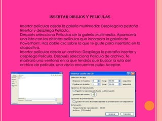 INSERTAR DIBUJOS Y PELICULAS

Insertar películas desde la galería multimedia: Despliega la pestaña
Insertar y despliega Película.
Después selecciona Películas de la galería Multimedia. Aparecerá
una lista con las distintas películas que incorpora la galería de
PowerPoint. Haz doble clic sobre la que te guste para insertarla en la
diapositiva.
Insertar películas desde un archivo: Despliega la pestaña Insertar y
despliega Película. Después selecciona Película de archivo. Te
mostrará una ventana en la que tendrás que buscar la ruta del
archivo de película, una vez lo encuentres pulsa Aceptar.
 