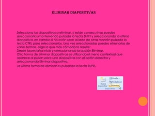 ELIMINAR DIAPOSITIVAS




Selecciona las diapositivas a eliminar, si están consecutivas puedes
seleccionarlas manteniendo pulsada la tecla SHIFT y seleccionando la última
diapositiva, en cambio si no están unas al lado de otras mantén pulsada la
tecla CTRL para seleccionarlas. Una vez seleccionadas puedes eliminarlas de
varias formas, elige la que más cómoda te resulte:
Desde la pestaña Inicio y seleccionando la opción Eliminar.
Otra forma de eliminar diapositivas es utilizando el menú contextual que
aparece al pulsar sobre una diapositiva con el botón derecho y
seleccionando Eliminar diapositiva.
La última forma de eliminar es pulsando la tecla SUPR.
 