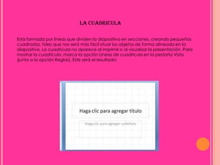 LA CUADRICULA

Está formada por líneas que dividen la diapositiva en secciones, creando pequeños
cuadrados, tales que nos será más fácil situar los objetos de forma alineada en la
diapositiva. La cuadrícula no aparece al imprimir o al visualizar la presentación. Para
mostrar la cuadrícula, marca la opción Líneas de cuadrícula en la pestaña Vista
(junto a la opción Reglas). Este será el resultado:
 