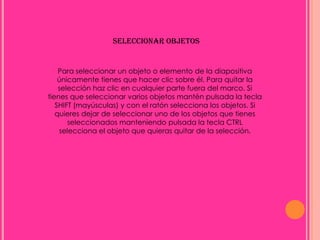 SELECCIONAR OBJETOS


    Para seleccionar un objeto o elemento de la diapositiva
    únicamente tienes que hacer clic sobre él. Para quitar la
    selección haz clic en cualquier parte fuera del marco. Si
tienes que seleccionar varios objetos mantén pulsada la tecla
   SHIFT (mayúsculas) y con el ratón selecciona los objetos. Si
   quieres dejar de seleccionar uno de los objetos que tienes
       seleccionados manteniendo pulsada la tecla CTRL
    selecciona el objeto que quieras quitar de la selección.
 